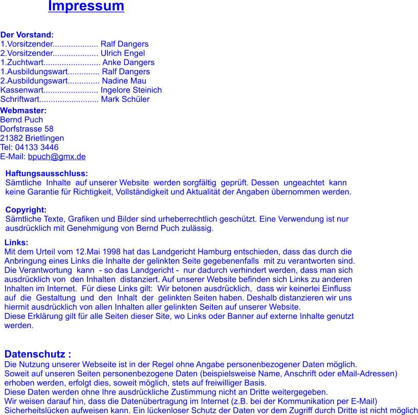 Impressum Der Vorstand: 1.Vorsitzender.................... Ralf Dangers 2.Vorsitzender.................... Ulrich Engel 1.Zuchtwart......................... Anke Dangers 1.Ausbildungswart.............. Ralf Dangers 2.Ausbildungswart.............. Nadine Mau Kassenwart........................ Ingelore Steinich Schriftwart.......................... Mark Schüler Webmaster: Bernd Puch Dorfstrasse 58 21382 Brietlingen Tel: 04133 3446 E-Mail: bpuch@gmx.de  Haftungsausschluss: Sämtliche  Inhalte  auf unserer Website  werden sorgfältig  geprüft. Dessen  ungeachtet  kann  keine Garantie für Richtigkeit, Vollständigkeit und Aktualität der Angaben übernommen werden.  Copyright: Sämtliche Texte, Grafiken und Bilder sind urheberrechtlich geschützt. Eine Verwendung ist nur  ausdrücklich mit Genehmigung von Bernd Puch zulässig. Links: Mit dem Urteil vom 12.Mai 1998 hat das Landgericht Hamburg entschieden, dass das durch die  Anbringung eines Links die Inhalte der gelinkten Seite gegebenenfalls  mit zu verantworten sind. Die Verantwortung  kann  - so das Landgericht -  nur dadurch verhindert werden, dass man sich ausdrücklich von  den Inhalten  distanziert. Auf unserer Website befinden sich Links zu anderen Inhalten im Internet.  Für diese Links gilt:  Wir betonen ausdrücklich,  dass wir keinerlei Einfluss  auf  die  Gestaltung  und  den  Inhalt  der  gelinkten Seiten haben. Deshalb distanzieren wir uns  hiermit ausdrücklich von allen Inhalten aller gelinkten Seiten auf unserer Website.                  Diese Erklärung gilt für alle Seiten dieser Site, wo Links oder Banner auf externe Inhalte genutzt  werden.   Datenschutz : Die Nutzung unserer Webseite ist in der Regel ohne Angabe personenbezogener Daten möglich.  Soweit auf unseren Seiten personenbezogene Daten (beispielsweise Name, Anschrift oder eMail-Adressen)  erhoben werden, erfolgt dies, soweit möglich, stets auf freiwilliger Basis.  Diese Daten werden ohne Ihre ausdrückliche Zustimmung nicht an Dritte weitergegeben.  Wir weisen darauf hin, dass die Datenübertragung im Internet (z.B. bei der Kommunikation per E-Mail)  Sicherheitslücken aufweisen kann. Ein lückenloser Schutz der Daten vor dem Zugriff durch Dritte ist nicht möglich